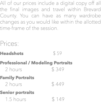 All of our prices include a digital copy off all the final images and travel within Brevard County. You can have as many wardrobe changes as you would like within the allotted time-frame of the session. Prices: Headshots $ 59 Professional / Modeling Portraits 2 hours $ 349 Family Portraits 2 hours $ 449 Senior portraits 1.5 hours $ 149
