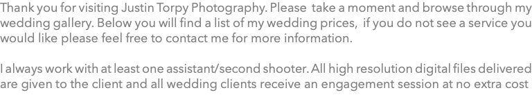 Thank you for visiting Justin Torpy Photography. Please take a moment and browse through my wedding gallery. Below you will find a list of my wedding prices, if you do not see a service you would like please feel free to contact me for more information. I always work with at least one assistant/second shooter. All high resolution digital files delivered are given to the client and all wedding clients receive an engagement session at no extra cost