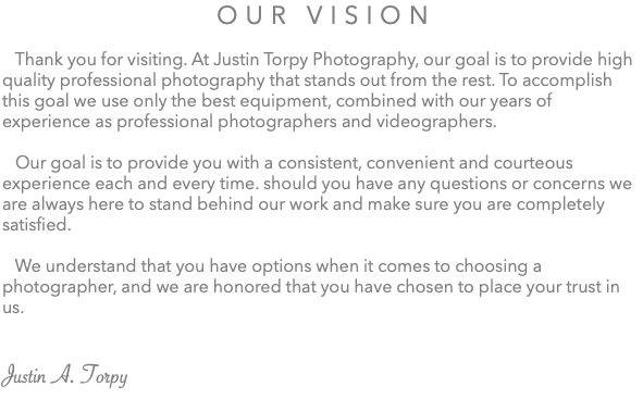 Our Vision Thank you for visiting. At Justin Torpy Photography, our goal is to provide high quality professional photography that stands out from the rest. To accomplish this goal we use only the best equipment, combined with our years of experience as professional photographers and videographers. Our goal is to provide you with a consistent, convenient and courteous experience each and every time. should you have any questions or concerns we are always here to stand behind our work and make sure you are completely satisfied. We understand that you have options when it comes to choosing a photographer, and we are honored that you have chosen to place your trust in us. Justin A. Torpy 